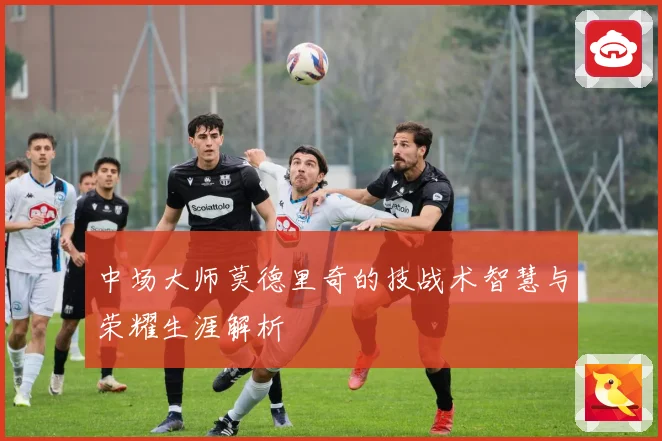 中场大师莫德里奇的技战术智慧与荣耀生涯解析