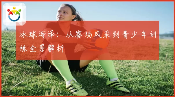 冰球海泽：从赛场风采到青少年训练全景解析