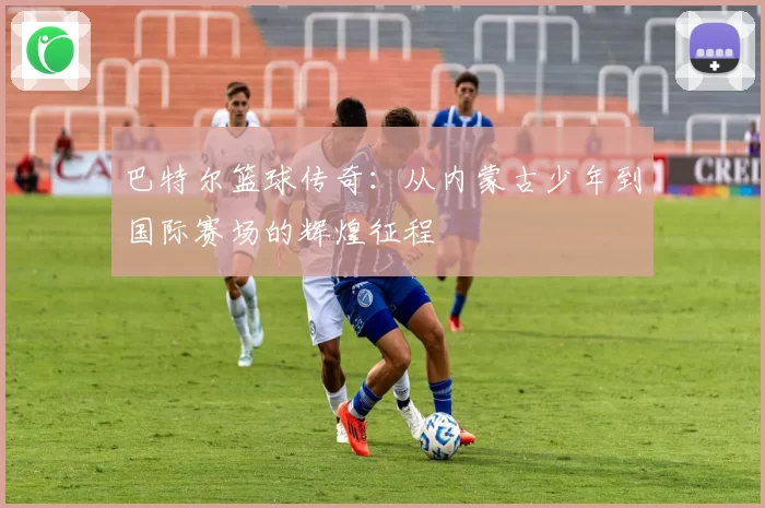巴特尔篮球传奇：从内蒙古少年到国际赛场的辉煌征程