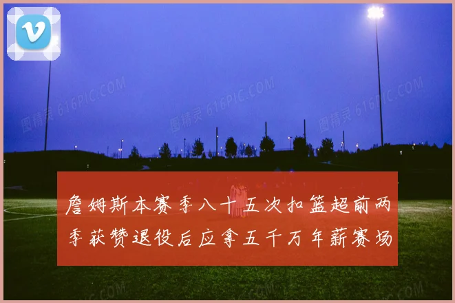 詹姆斯本赛季八十五次扣篮超前两季获赞退役后应拿五千万年薪赛场复盘
