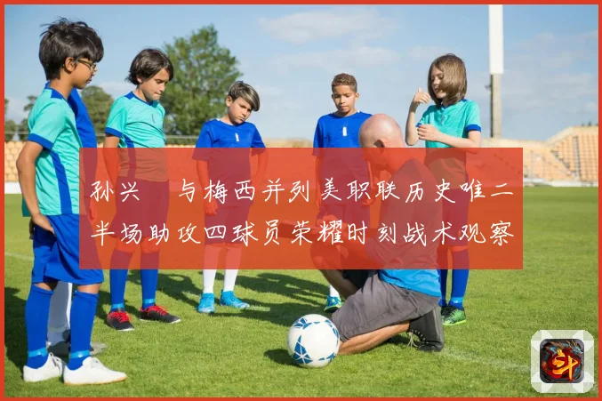 孙兴慜与梅西并列美职联历史唯二半场助攻四球员荣耀时刻战术观察