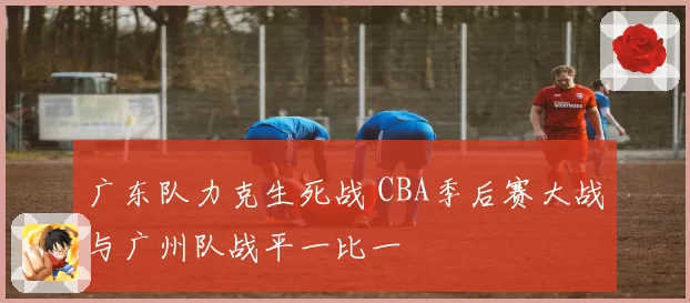 广东队力克生死战 CBA季后赛大战与广州队战平一比一