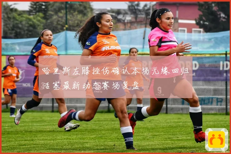 哈里斯左膝挫伤确认本场无缘回归活塞最新动态赛场复盘