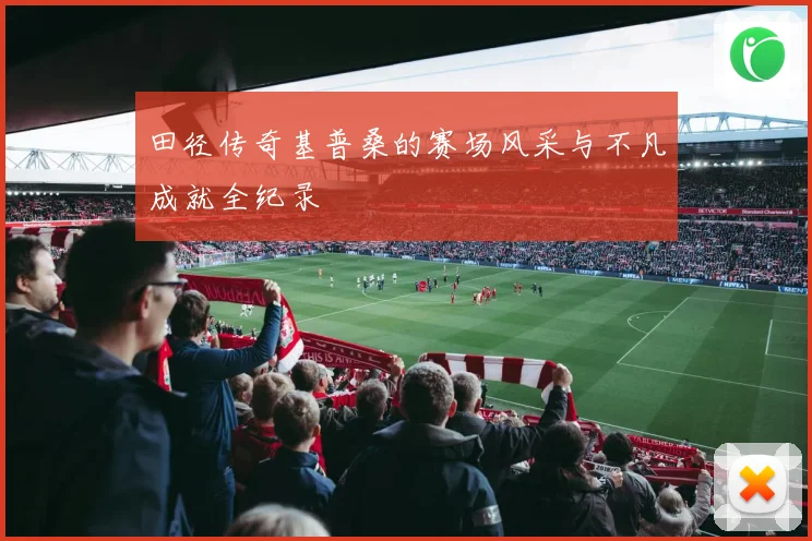 田径传奇基普桑的赛场风采与不凡成就全纪录