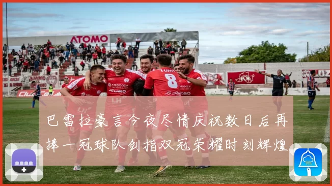巴雷拉豪言今夜尽情庆祝数日后再捧一冠球队剑指双冠荣耀时刻辉煌