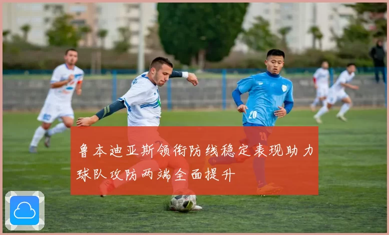 鲁本迪亚斯领衔防线稳定表现助力球队攻防两端全面提升