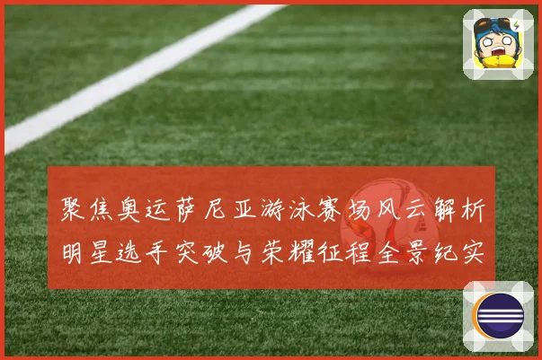 聚焦奥运萨尼亚游泳赛场风云解析明星选手突破与荣耀征程全景纪实录
