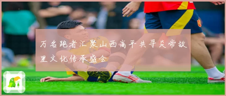 万名跑者汇聚山西高平共寻炎帝故里文化传承盛会