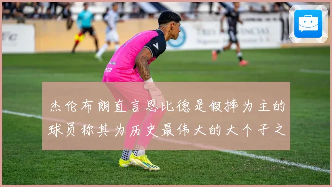 杰伦布朗直言恩比德是假摔为主的球员称其为历史最伟大的大个子之赛场复盘