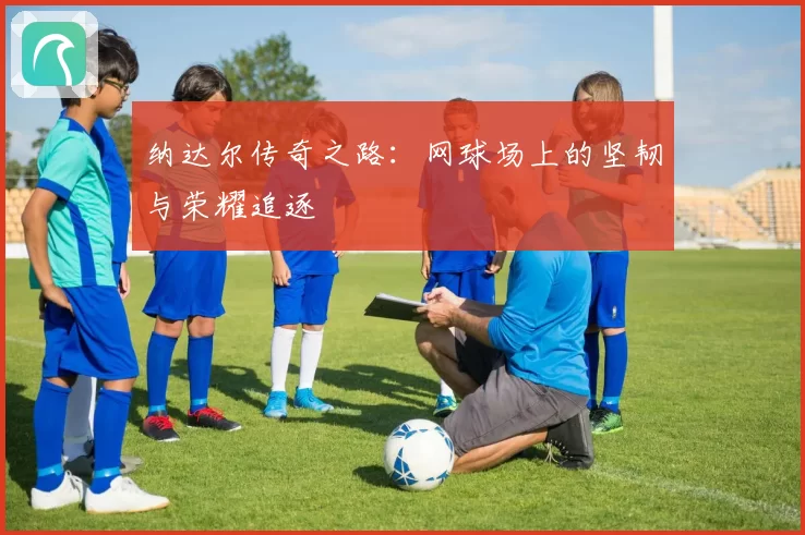 纳达尔传奇之路：网球场上的坚韧与荣耀追逐