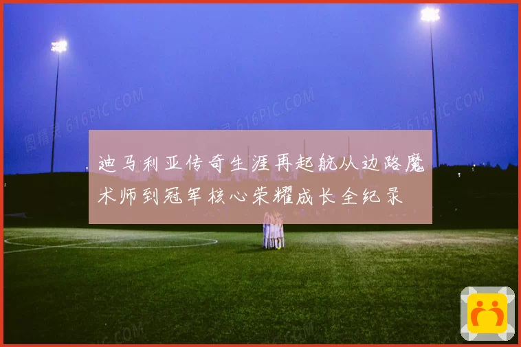 迪马利亚传奇生涯再起航从边路魔术师到冠军核心荣耀成长全纪录