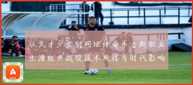 从天才少女到网坛传奇辛吉斯职业生涯经典战役技术风格与时代影响全景解读