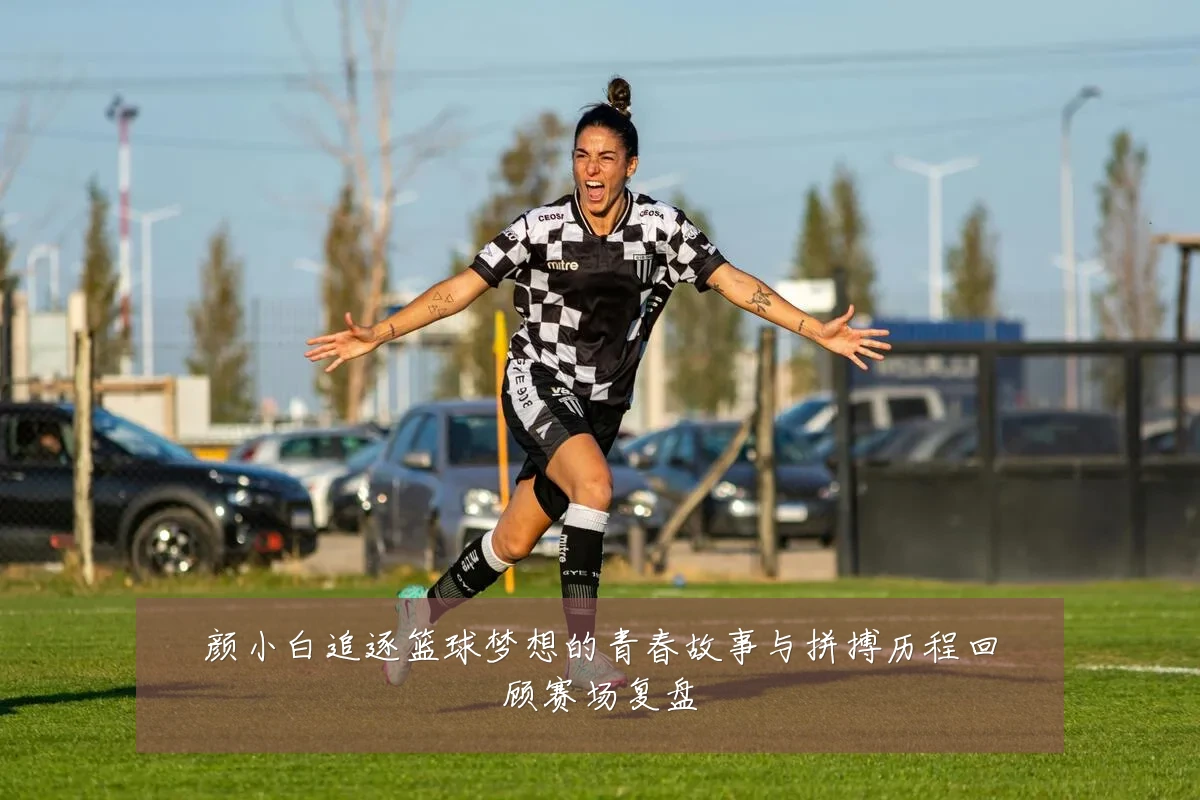 颜小白追逐篮球梦想的青春故事与拼搏历程回顾赛场复盘