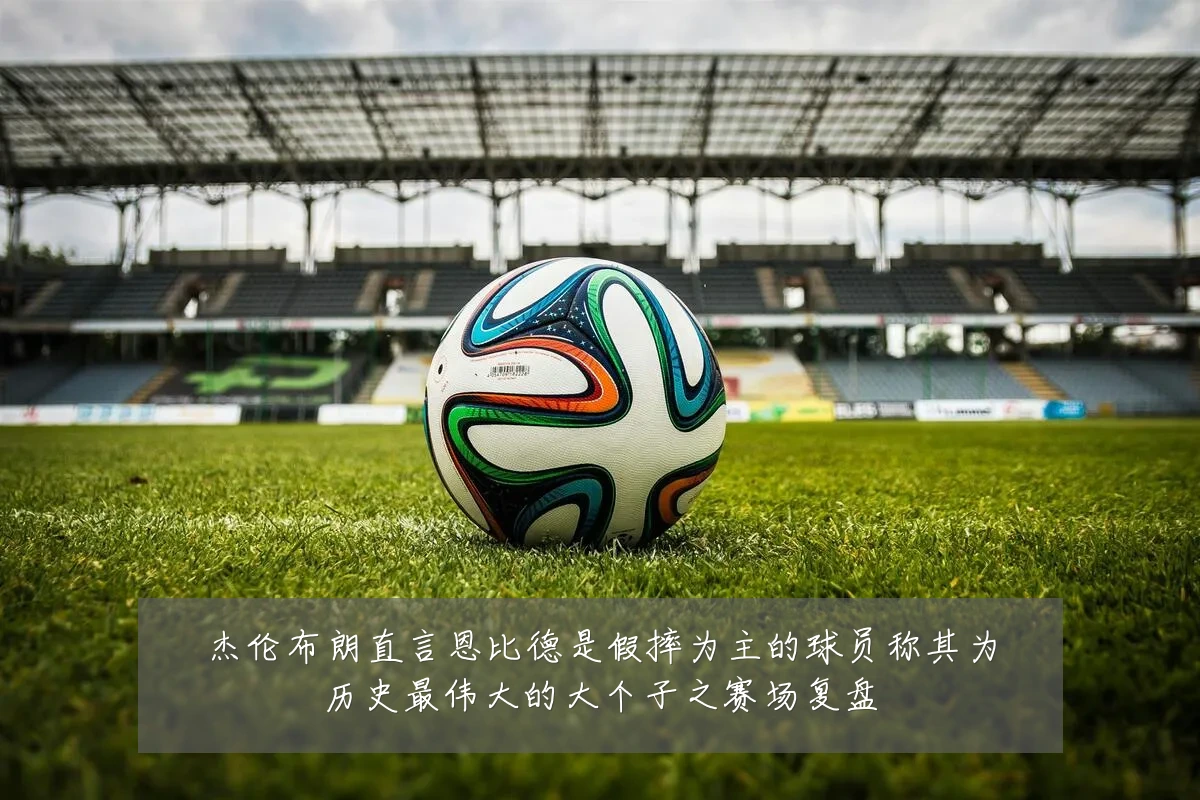 杰伦布朗直言恩比德是假摔为主的球员称其为历史最伟大的大个子之赛场复盘