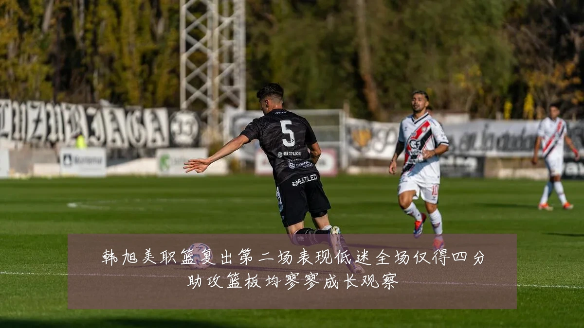 韩旭美职篮复出第二场表现低迷全场仅得四分助攻篮板均寥寥成长观察