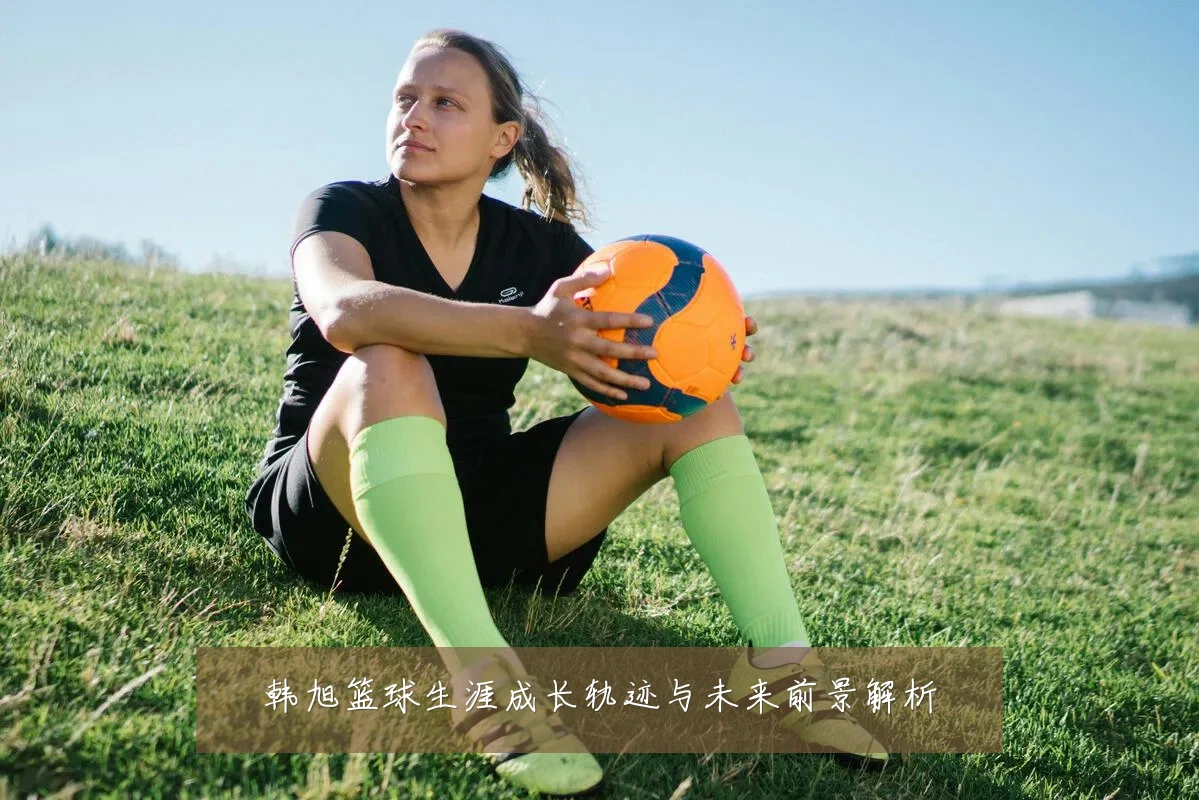 韩旭篮球生涯成长轨迹与未来前景解析
